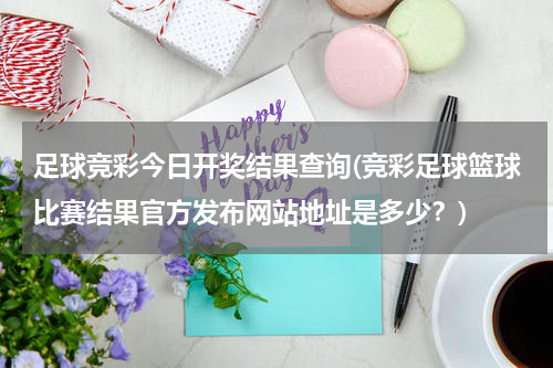 足球竞彩今日开奖结果查询(竞彩足球篮球比赛结果官方发布网站地址是多少？)