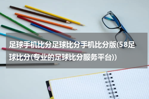 足球手机比分足球比分手机比分版(58足球比分(专业的足球比分服务平台))