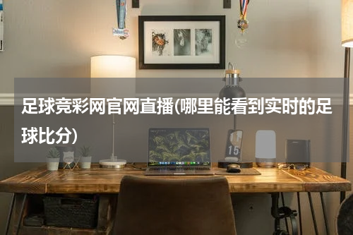 足球竞彩网官网直播(哪里能看到实时的足球比分)