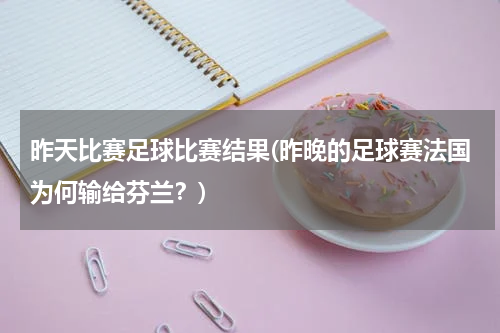 昨天比赛足球比赛结果(昨晚的足球赛法国为何输给芬兰？)
