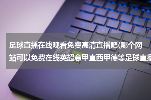 足球直播在线观看免费高清直播吧(哪个网站可以免费在线英超意甲直西甲德等足球直播直播和赛事回顾收看？)