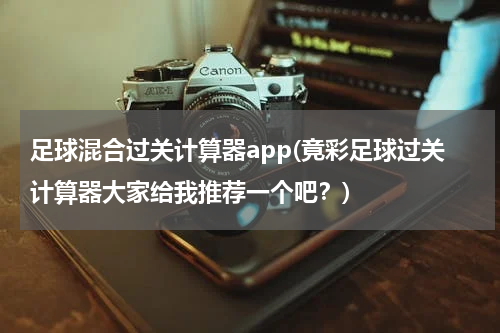 足球混合过关计算器app(竟彩足球过关计算器大家给我推荐一个吧？)