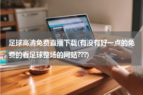 足球高清免费直播下载(有没有好一点的免费的看足球整场的网站???)