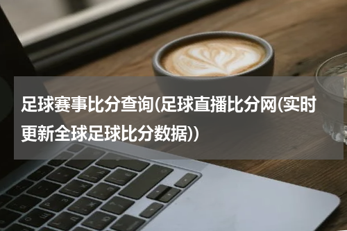 足球赛事比分查询(足球直播比分网(实时更新全球足球比分数据))