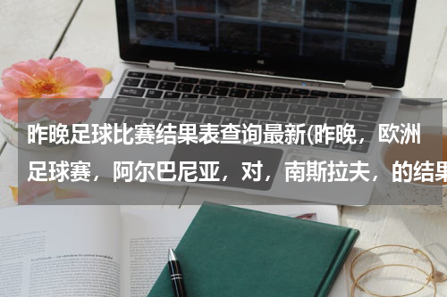 昨晚足球比赛结果表查询最新(昨晚，欧洲足球赛，阿尔巴尼亚，对，南斯拉夫，的结果。)