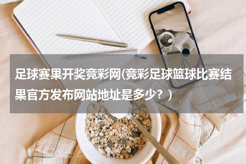 足球赛果开奖竞彩网(竞彩足球篮球比赛结果官方发布网站地址是多少？)