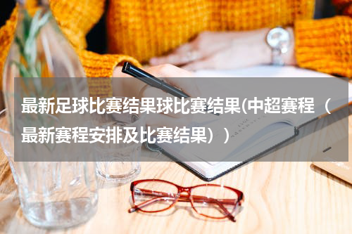 最新足球比赛结果球比赛结果(中超赛程（最新赛程安排及比赛结果）)