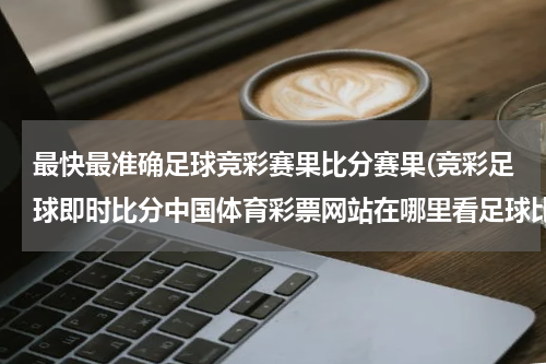 最快最准确足球竞彩赛果比分赛果(竞彩足球即时比分中国体育彩票网站在哪里看足球比分?)