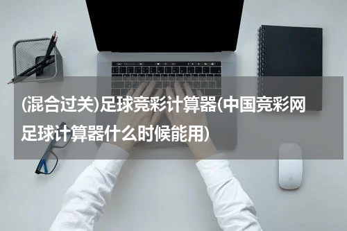 (混合过关)足球竞彩计算器(中国竞彩网足球计算器什么时候能用)