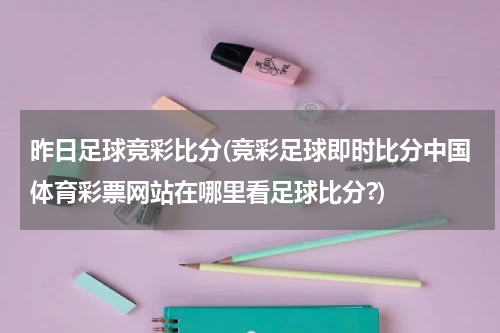 昨日足球竞彩比分(竞彩足球即时比分中国体育彩票网站在哪里看足球比分?)