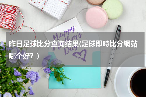 昨日足球比分查询结果(足球即時比分網站哪个好？)