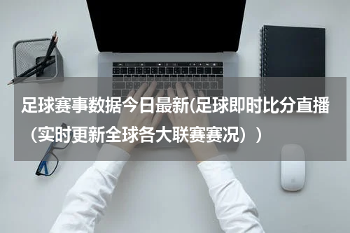 足球赛事数据今日最新(足球即时比分直播（实时更新全球各大联赛赛况）)