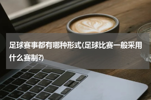 足球赛事都有哪种形式(足球比赛一般采用什么赛制?)