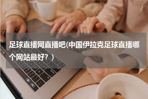 足球直播网直播吧(中国伊拉克足球直播哪个网站最好？)