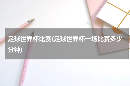 足球世界杯比赛(足球世界杯一场比赛多少分钟)