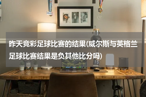 昨天竞彩足球比赛的结果(威尔斯与英格兰足球比赛结果是负其他比分吗)