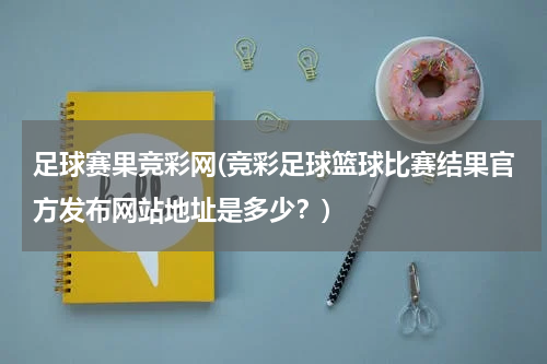 足球赛果竞彩网(竞彩足球篮球比赛结果官方发布网站地址是多少？)