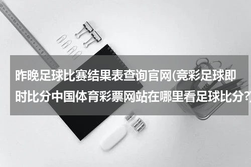 昨晚足球比赛结果表查询官网(竞彩足球即时比分中国体育彩票网站在哪里看足球比分?)