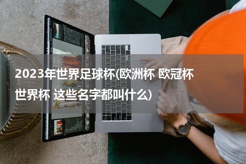 2023年世界足球杯(欧洲杯 欧冠杯 世界杯 这些名字都叫什么)