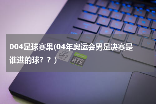 004足球赛果(04年奥运会男足决赛是谁进的球？？)