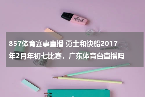 857体育赛事直播 勇士和快船2017年2月年初七比赛，广东体育台直播吗
