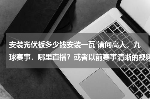 安装光伏板多少钱安装一瓦 请问高人，九球赛事，哪里直播？或者以前赛事清晰的视频？特别是潘晓婷的比赛，很想看