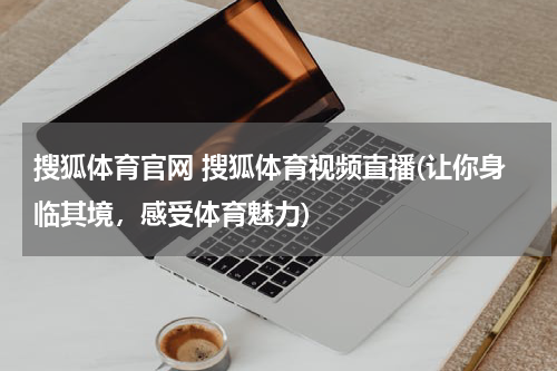 搜狐体育官网 搜狐体育视频直播(让你身临其境，感受体育魅力)