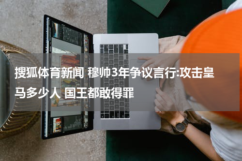 搜狐体育新闻 穆帅3年争议言行:攻击皇马多少人 国王都敢得罪