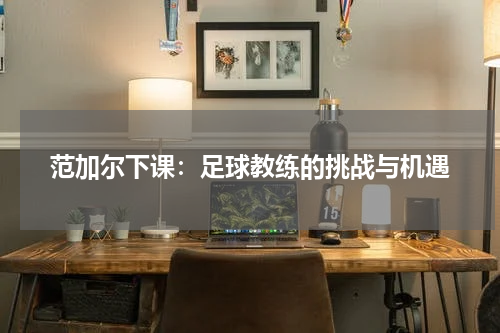 范加尔下课：足球教练的挑战与机遇