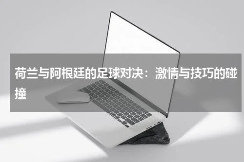 荷兰与阿根廷的足球对决：激情与技巧的碰撞