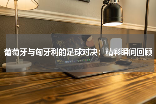 葡萄牙与匈牙利的足球对决：精彩瞬间回顾