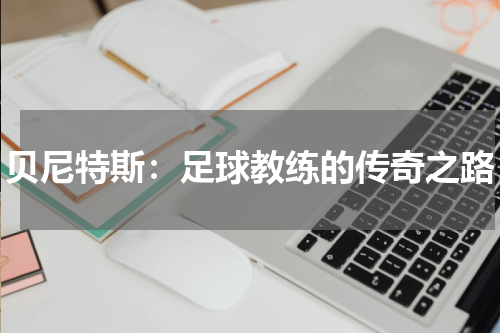贝尼特斯：足球教练的传奇之路