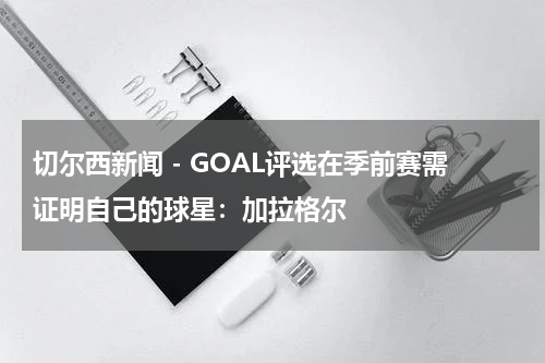 切尔西新闻 - GOAL评选在季前赛需证明自己的球星：加拉格尔