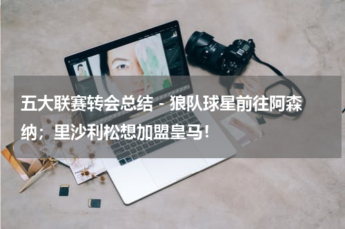 五大联赛转会总结 - 狼队球星前往阿森纳；里沙利松想加盟皇马！