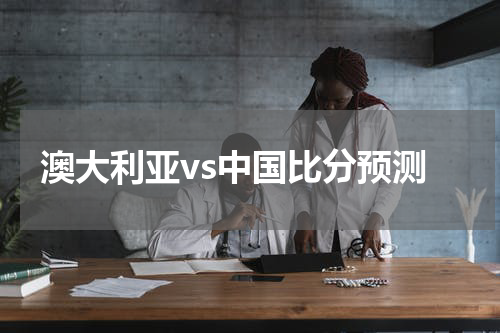 澳大利亚vs中国比分预测