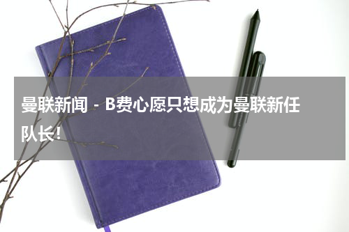 曼联新闻 - B费心愿只想成为曼联新任队长！
