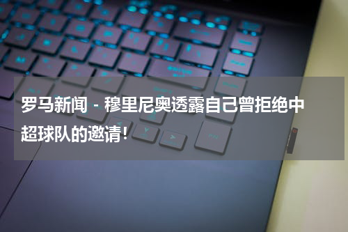 罗马新闻 - 穆里尼奥透露自己曾拒绝中超球队的邀请！