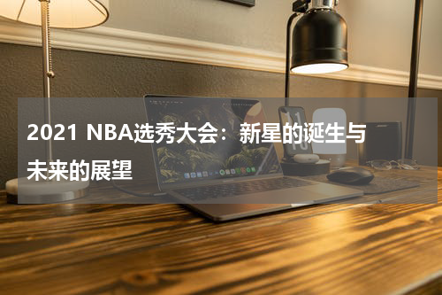 2021 NBA选秀大会：新星的诞生与未来的展望
