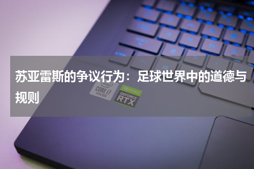 苏亚雷斯的争议行为：足球世界中的道德与规则