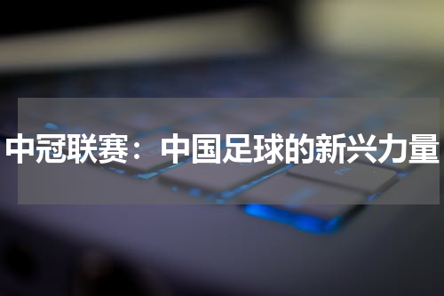 中冠联赛：中国足球的新兴力量