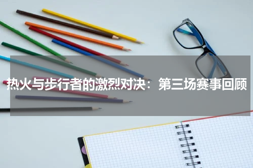 热火与步行者的激烈对决：第三场赛事回顾