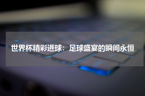 世界杯精彩进球：足球盛宴的瞬间永恒