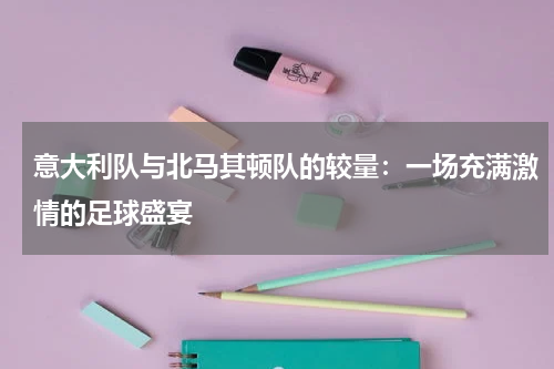 意大利队与北马其顿队的较量：一场充满激情的足球盛宴