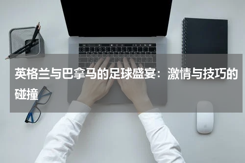 英格兰与巴拿马的足球盛宴：激情与技巧的碰撞