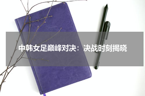 中韩女足巅峰对决：决战时刻揭晓
