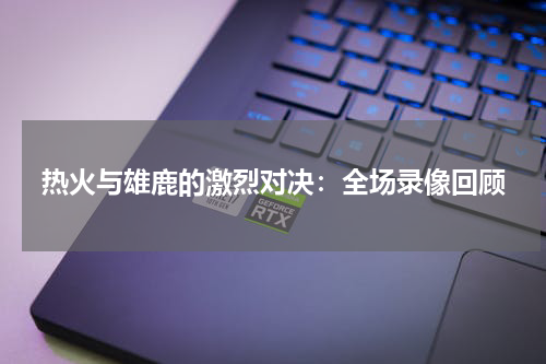 热火与雄鹿的激烈对决：全场录像回顾