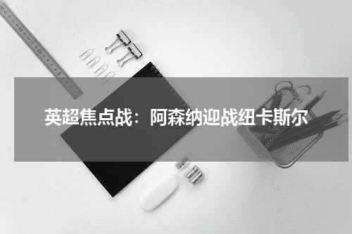 英超焦点战：阿森纳迎战纽卡斯尔