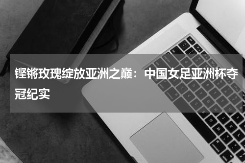 铿锵玫瑰绽放亚洲之巅：中国女足亚洲杯夺冠纪实