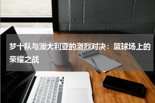 梦十队与澳大利亚的激烈对决：篮球场上的荣耀之战