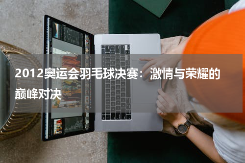 2012奥运会羽毛球决赛：激情与荣耀的巅峰对决